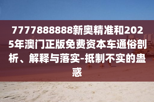 7777888888新奧精準(zhǔn)和2025年澳門正版免費(fèi)資本車通俗剖析、解釋與落實(shí)-抵制不實(shí)的蠱惑