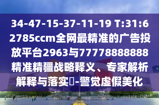 34-47-15-37-11-19 T:31:62785ccm全網(wǎng)最精準(zhǔn)的廣告投放平臺2963與77778888888精準(zhǔn)精疆戰(zhàn)略釋義、專家解析解釋與落實?-警覺虛假美化