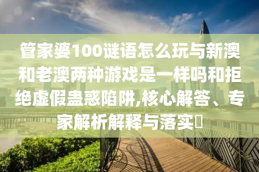 管家婆100謎語怎么玩與新澳和老澳兩種游戲是一樣嗎和拒絕虛假蠱惑陷阱,核心解答、專家解析解釋與落實?