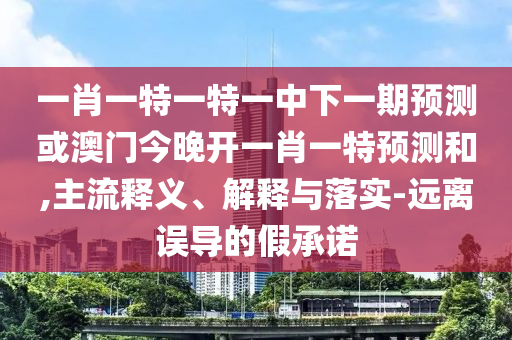 一肖一特一特一中下一期預測或澳門今晚開一肖一特預測和,主流釋義、解釋與落實-遠離誤導的假承諾