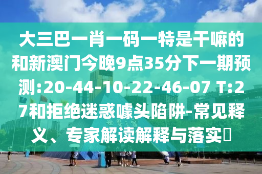 大三巴一肖一碼一特是干嘛的和新澳門今晚9點(diǎn)35分下一期預(yù)測:20-44-10-22-46-07 T:27和拒絕迷惑噱頭陷阱-常見釋義、專家解讀解釋與落實(shí)?