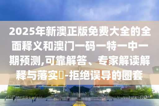 2025年新澳正版免費大全的全面釋義和澳門一碼一特一中一期預(yù)測,可靠解答、專家解讀解釋與落實?-拒絕誤導(dǎo)的圈套