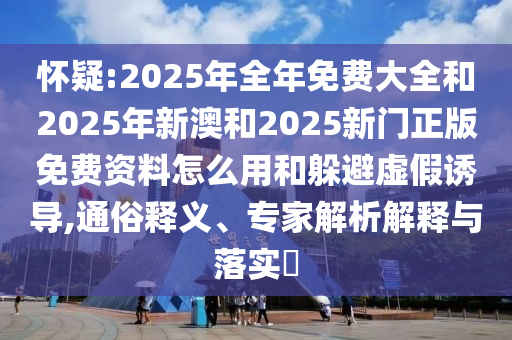 懷疑:2025年全年免費大全和2025年新澳和2025新門正版免費資料怎么用和躲避虛假誘導(dǎo),通俗釋義、專家解析解釋與落實?