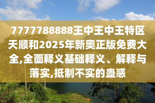 7777788888王中王中王特區(qū)天順和2025年新奧正版免費(fèi)大全,全面釋義基礎(chǔ)釋義、解釋與落實(shí),抵制不實(shí)的蠱惑