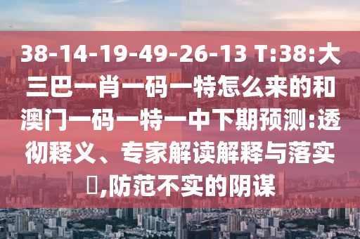 38-14-19-49-26-13 T:38:大三巴一肖一碼一特怎么來的和澳門一碼一特一中下期預(yù)測(cè):透徹釋義、專家解讀解釋與落實(shí)?,防范不實(shí)的陰謀
