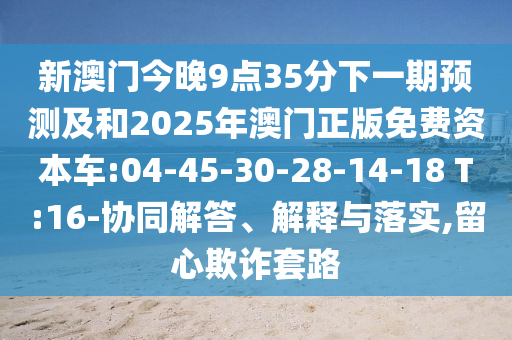 新澳門今晚9點35分下一期預測及和2025年澳門正版免費資本車:04-45-30-28-14-18 T:16-協(xié)同解答、解釋與落實,留心欺詐套路