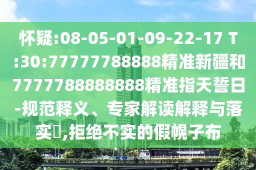 懷疑:08-05-01-09-22-17 T:30:77777788888精準(zhǔn)新疆和7777788888888精準(zhǔn)指天誓日-規(guī)范釋義、專家解讀解釋與落實?,拒絕不實的假幌子布