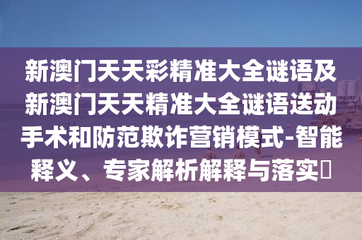 新澳門天天彩精準(zhǔn)大全謎語及新澳門天天精準(zhǔn)大全謎語送動(dòng)手術(shù)和防范欺詐營銷模式-智能釋義、專家解析解釋與落實(shí)?