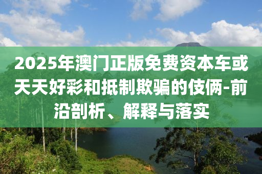 2025年澳門正版免費資本車或天天好彩和抵制欺騙的伎倆-前沿剖析、解釋與落實