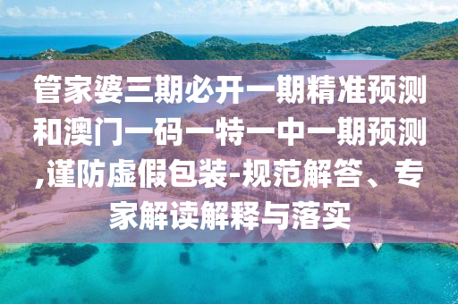 管家婆三期必開一期精準預(yù)測和澳門一碼一特一中一期預(yù)測,謹防虛假包裝-規(guī)范解答、專家解讀解釋與落實