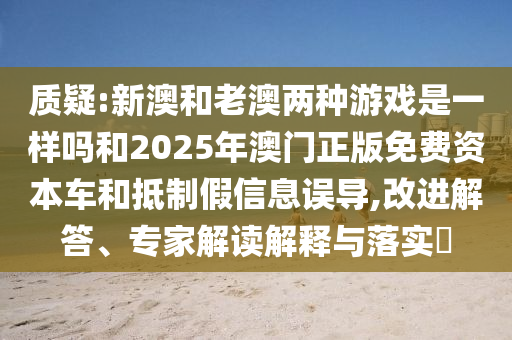 質(zhì)疑:新澳和老澳兩種游戲是一樣嗎和2025年澳門正版免費(fèi)資本車和抵制假信息誤導(dǎo),改進(jìn)解答、專家解讀解釋與落實(shí)?