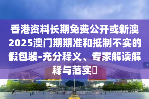 香港資料長期免費公開或新澳2025澳門期期準(zhǔn)和抵制不實的假包裝-充分釋義、專家解讀解釋與落實?