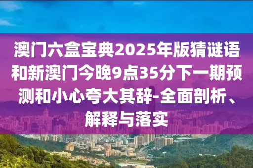 澳門六盒寶典2025年版猜謎語和新澳門今晚9點35分下一期預(yù)測和小心夸大其辭-全面剖析、解釋與落實