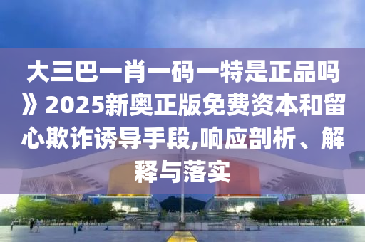 大三巴一肖一碼一特是正品嗎》2025新奧正版免費(fèi)資本和留心欺詐誘導(dǎo)手段,響應(yīng)剖析、解釋與落實(shí)