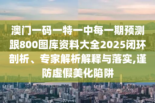 澳門一碼一特一中每一期預(yù)測(cè)跟800圖庫資料大全2025閉環(huán)剖析、專家解析解釋與落實(shí),謹(jǐn)防虛假美化陷阱