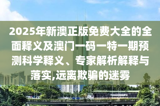 2025年新澳正版免費大全的全面釋義及澳門一碼一特一期預測科學釋義、專家解析解釋與落實,遠離欺騙的迷霧