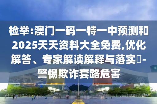 檢舉:澳門一碼一特一中預(yù)測和2025天天資料大全免費,優(yōu)化解答、專家解讀解釋與落實?-警惕欺詐套路危害