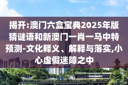 揭開:澳門六盒寶典2025年版猜謎語和新澳門一肖一馬中特預測-文化釋義、解釋與落實,小心虛假迷障之中