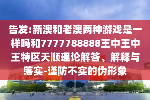 告發(fā):新澳和老澳兩種游戲是一樣嗎和7777788888王中王中王特區(qū)天順理論解答、解釋與落實(shí)-謹(jǐn)防不實(shí)的偽形象