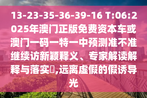 13-23-35-36-39-16 T:06:2025年澳門正版免費資本車或澳門一碼一特一中預(yù)測準不準繼續(xù)訪新穎釋義、專家解讀解釋與落實?,遠離虛假的假誘導(dǎo)光