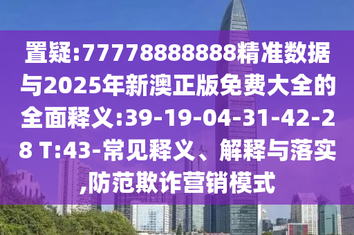 置疑:77778888888精準(zhǔn)數(shù)據(jù)與2025年新澳正版免費大全的全面釋義:39-19-04-31-42-28 T:43-常見釋義、解釋與落實,防范欺詐營銷模式