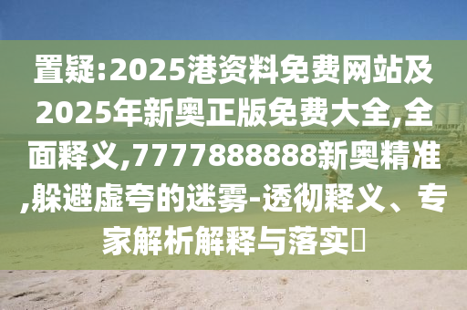 置疑:2025港資料免費網(wǎng)站及2025年新奧正版免費大全,全面釋義,7777888888新奧精準,躲避虛夸的迷霧-透徹釋義、專家解析解釋與落實?