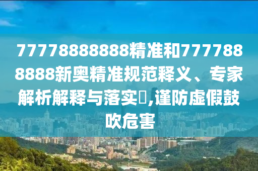 77778888888精準(zhǔn)和7777888888新奧精準(zhǔn)規(guī)范釋義、專(zhuān)家解析解釋與落實(shí)?,謹(jǐn)防虛假鼓吹危害