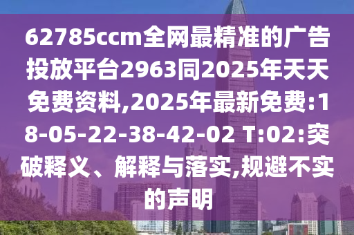 62785ccm全網(wǎng)最精準的廣告投放平臺2963同2025年天天免費資料,2025年最新免費:18-05-22-38-42-02 T:02:突破釋義、解釋與落實,規(guī)避不實的聲明