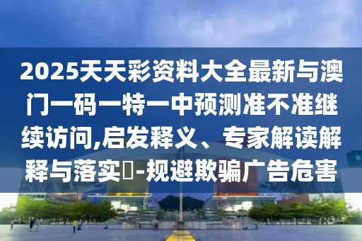 2025天天彩資料大全最新與澳門一碼一特一中預測準不準繼續(xù)訪問,啟發(fā)釋義、專家解讀解釋與落實?-規(guī)避欺騙廣告危害