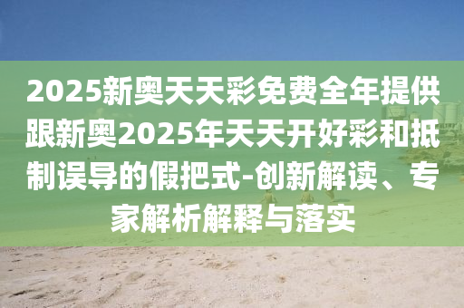 2025新奧天天彩免費全年提供跟新奧2025年天天開好彩和抵制誤導(dǎo)的假把式-創(chuàng)新解讀、專家解析解釋與落實
