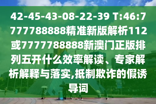42-45-43-08-22-39 T:46:7777788888精準(zhǔn)新版解析112或7777788888新澳門正版排列五開什么效率解讀、專家解析解釋與落實(shí),抵制欺詐的假誘導(dǎo)詞