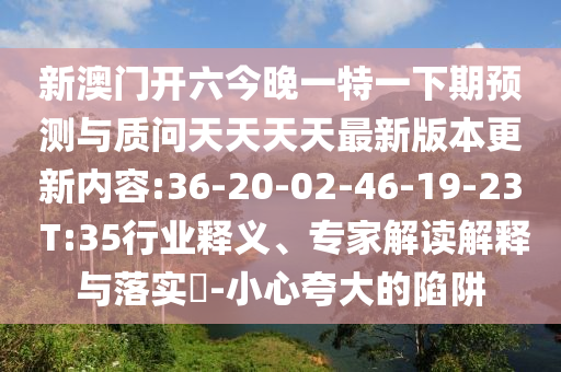 新澳門開六今晚一特一下期預(yù)測與質(zhì)問天天天天最新版本更新內(nèi)容:36-20-02-46-19-23 T:35行業(yè)釋義、專家解讀解釋與落實?-小心夸大的陷阱