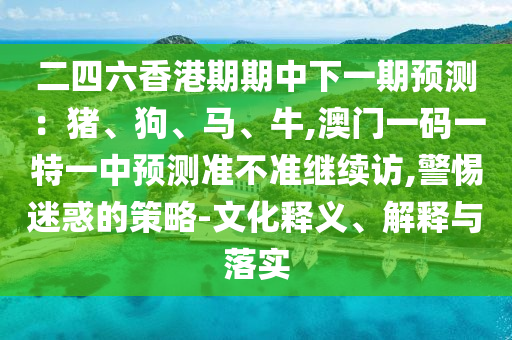 二四六香港期期中下一期預測：豬、狗、馬、牛,澳門一碼一特一中預測準不準繼續(xù)訪,警惕迷惑的策略-文化釋義、解釋與落實