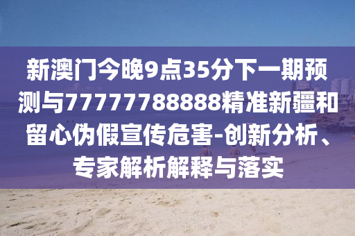 新澳門今晚9點(diǎn)35分下一期預(yù)測(cè)與77777788888精準(zhǔn)新疆和留心偽假宣傳危害-創(chuàng)新分析、專家解析解釋與落實(shí)