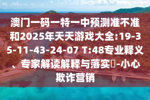 澳門一碼一特一中預(yù)測準(zhǔn)不準(zhǔn)和2025年天天游戲大全:19-35-11-43-24-07 T:48專業(yè)釋義、專家解讀解釋與落實?-小心欺詐營銷