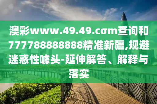 澳彩www.49.49.cσm查詢和777788888888精準(zhǔn)新疆,規(guī)避迷惑性噱頭-延伸解答、解釋與落實(shí)