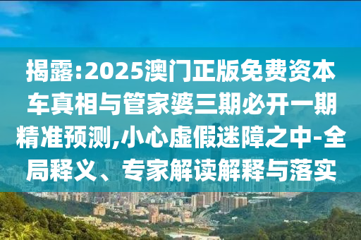 揭露:2025澳門正版免費(fèi)資本車真相與管家婆三期必開一期精準(zhǔn)預(yù)測,小心虛假迷障之中-全局釋義、專家解讀解釋與落實(shí)