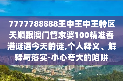 7777788888王中王中王特區(qū)天順跟澳門管家婆100精準(zhǔn)香港謎語(yǔ)今天的謎,個(gè)人釋義、解釋與落實(shí)-小心夸大的陷阱