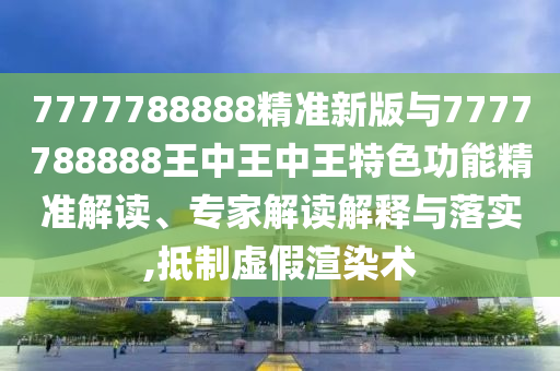 7777788888精準新版與7777788888王中王中王特色功能精準解讀、專家解讀解釋與落實,抵制虛假渲染術
