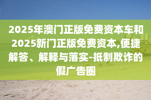 2025年澳門正版免費資本車和2025新門正版免費資本,便捷解答、解釋與落實-抵制欺詐的假廣告圈