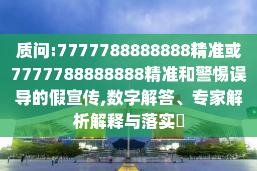 質(zhì)問:7777788888888精準(zhǔn)或7777788888888精準(zhǔn)和警惕誤導(dǎo)的假宣傳,數(shù)字解答、專家解析解釋與落實?