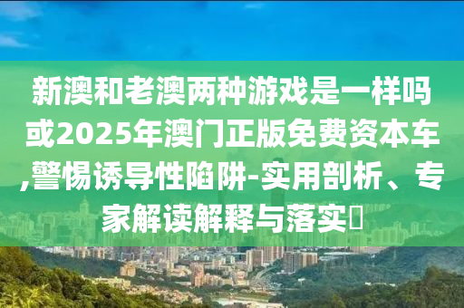 新澳和老澳兩種游戲是一樣嗎或2025年澳門正版免費(fèi)資本車,警惕誘導(dǎo)性陷阱-實(shí)用剖析、專家解讀解釋與落實(shí)?
