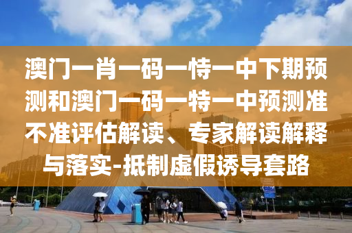 澳門一肖一碼一恃一中下期預測和澳門一碼一特一中預測準不準評估解讀、專家解讀解釋與落實-抵制虛假誘導套路