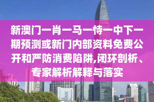 新澳門一肖一馬一恃一中下一期預(yù)測或新門內(nèi)部資料免費公開和嚴(yán)防消費陷阱,閉環(huán)剖析、專家解析解釋與落實