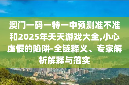 澳門一碼一特一中預(yù)測準不準和2025年天天游戲大全,小心虛假的陷阱-全鏈釋義、專家解析解釋與落實
