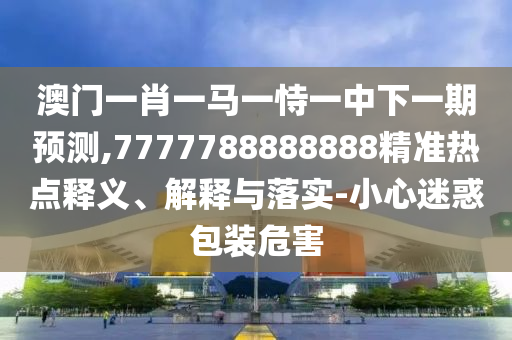 澳門一肖一馬一恃一中下一期預(yù)測,7777788888888精準(zhǔn)熱點釋義、解釋與落實-小心迷惑包裝危害