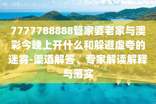 7777788888管家婆老家與澳彩今晚上開什么和躲避虛夸的迷霧-渠道解答、專家解讀解釋與落實