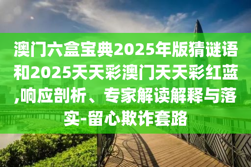 澳門(mén)六盒寶典2025年版猜謎語(yǔ)和2025天天彩澳門(mén)天天彩紅藍(lán),響應(yīng)剖析、專(zhuān)家解讀解釋與落實(shí)-留心欺詐套路