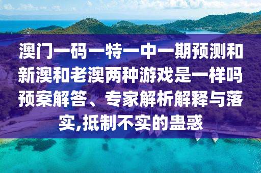 澳門(mén)一碼一特一中一期預(yù)測(cè)和新澳和老澳兩種游戲是一樣嗎預(yù)案解答、專(zhuān)家解析解釋與落實(shí),抵制不實(shí)的蠱惑
