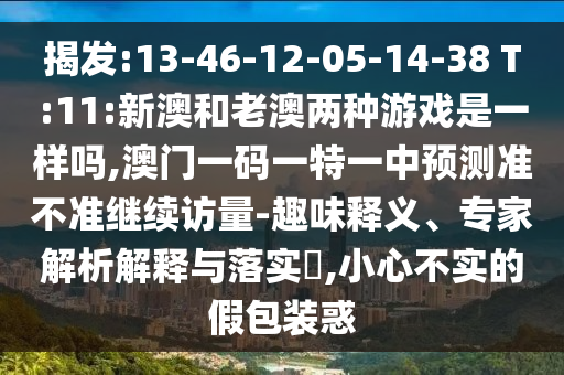 揭發(fā):13-46-12-05-14-38 T:11:新澳和老澳兩種游戲是一樣嗎,澳門(mén)一碼一特一中預(yù)測(cè)準(zhǔn)不準(zhǔn)繼續(xù)訪量-趣味釋義、專(zhuān)家解析解釋與落實(shí)?,小心不實(shí)的假包裝惑